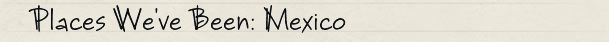 Places We've Been: Mexico Places We've Been: Mexico