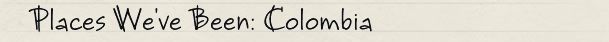 Places We've Been: Colombia Places We've Been: Colombia