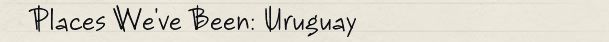 Places We've Been: Uruguay Places We've Been: Uruguay